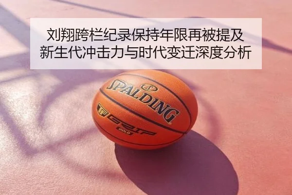刘翔跨栏纪录保持年限再被提及 新生代冲击力与时代变迁深度分析